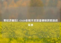 零经济碾压！CS:GO全程不买装备硬核获胜挑战实录
