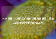 PUBG世界Top5及网恋广播剧百度网盘相关，绝地战场的传奇瞬间与网恋之声