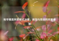和平精英风景模式决赛，视觉与竞技的双重盛宴
