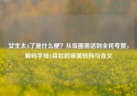 女生太A了是什么梗？从饭圈黑话到全民夸赞，解码字母A背后的审美转向与含义