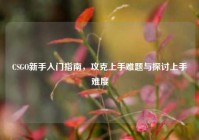CSGO新手入门指南，攻克上手难题与探讨上手难度