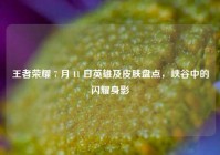 王者荣耀 7 月 11 日英雄及皮肤盘点，峡谷中的闪耀身影