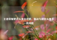王者荣耀更改头像全攻略，解决与微信头像不一致问题