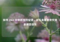 探寻 CSGO 中那首独特旋律，音乐盒就是我究竟是哪首音乐