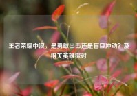 王者荣耀中浪，是勇敢出击还是盲目冲动？及相关英雄探讨