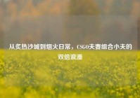 从炙热沙城到烟火日常，CSGO夫妻组合小夫的双倍浪漫