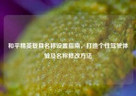 和平精英载具名称设置指南，打造个性驾驶体验及名称修改方法