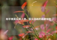 和平精英玩具人物，指尖战场的萌趣缩影