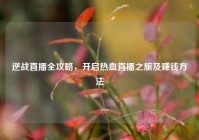 逆战直播全攻略，开启热血直播之旅及赚钱方法