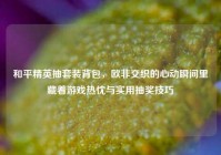 和平精英抽套装背包，欧非交织的心动瞬间里藏着游戏热忱与实用抽奖技巧