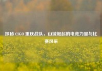 探秘 CSGO 重庆战队，山城崛起的电竞力量与比赛风采