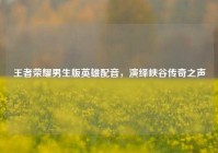 王者荣耀男生版英雄配音，演绎峡谷传奇之声