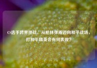 CS选手跨界挑战，从枪林弹雨迈向和平战场，打和平精英会有何表现？