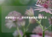战神登陆Steam，游戏界重磅消息引发关注