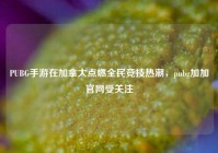 PUBG手游在加拿大点燃全民竞技热潮，pubg加加官网受关注