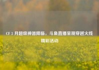 CF 3 月超级神器降临，斗鱼直播呈现穿越火线精彩活动