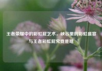 王者荣耀中的彩虹屁艺术，峡谷里的彩虹盛宴与王者彩虹屁究竟是啥