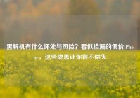 黑解机有什么坏处与风险？看似捡漏的低价iPhone，这些隐患让你得不偿失