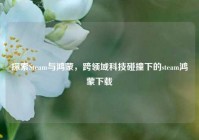 探索Steam与鸿蒙，跨领域科技碰撞下的steam鸿蒙下载