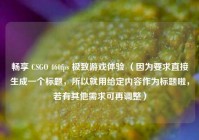 畅享 CSGO 460fps 极致游戏体验 （因为要求直接生成一个标题，所以就用给定内容作为标题啦，若有其他需求可再调整）