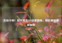 告别卡顿！和平精英FPS设置教程，轻松解锁极限帧率