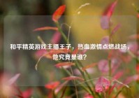 和平精英游戏主播王子，热血激情点燃战场，他究竟是谁？