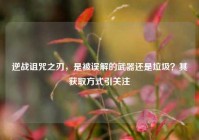 逆战诅咒之刃，是被误解的武器还是垃圾？其获取方式引关注