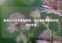 解决PUBG手套模糊问题，提升清晰度畅享极致游戏体验