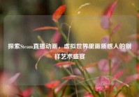 探索Steam直播动画，虚拟世界里画质感人的别样艺术盛宴
