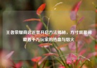 王者荣耀商店近景开启方法揭秘，方寸屏幕间藏着千万玩家的热血与烟火
