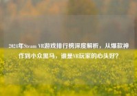 2024年Steam VR游戏排行榜深度解析，从爆款神作到小众黑马，谁是VR玩家的心头好？
