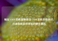 畅玩 CSGO 的机箱推荐及 CSGO 主机价格探讨，打造极致游戏体验的硬件基石