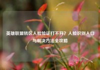 英雄联盟转区人脸验证打不开？人脸识别入口与解决方法全攻略