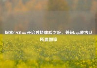 探索CSGO.me开启独特体验之旅，兼问csgo蒙古队所属国家