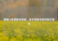 警惕CF免费帐号风险，含手游账号密码相关警示