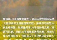 中探秘LOL手游中的神龙元素与天津格林国际幼儿园学费并无直接逻辑关联，推测你可能想分别生成标题，如果是关于LOL手游神龙元素，标题可以是，探秘LOL手游里的神龙元素，神秘力量与独特魅力 ；如果是关于天津格林国际幼儿园学费，标题可以是，解析天津格林国际幼儿园学费详情 。请根据你的实际需求选择或提供更准确的内容以便我生成合适标题 。 若你想把二者结合成一个标题，可追问说明具体要求 。