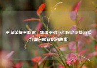 王者荣耀王昭君，冰肌玉骨下的冷艳深情与脸红翻白眼背后的故事