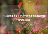 PUBG在苹果设备上无法下载及进不去游戏的原因与解决办法