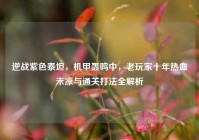 逆战紫色泰坦，机甲轰鸣中，老玩家十年热血未凉与通关打法全解析