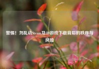 警惕！勿乱动Steam及3D游戏下载背后的秩序与风险