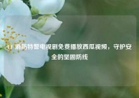 CF 消防特警电视剧免费播放西瓜视频，守护安全的坚固防线