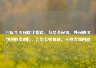 PUBG全流程优化指南，从显卡设置、外设调试到灵敏度调校，告别卡顿掉帧、压枪发飘问题