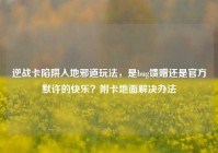 逆战卡陷阱入地邪道玩法，是bug馈赠还是官方默许的快乐？附卡地面解决办法