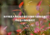 和平精英大拇指操作键位全解析与设置指南，开启指尖畅玩新时代