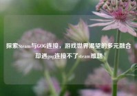 探索Steam与GOG连接，游戏世界渴望的多元融合却遇gog连接不了steam难题