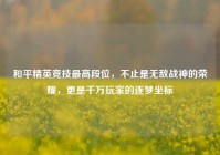 和平精英竞技最高段位，不止是无敌战神的荣耀，更是千万玩家的逐梦坐标