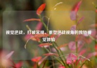 视觉逆战，打破常规，重塑逆战视角的独特视觉体验