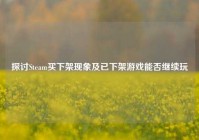 探讨Steam买下架现象及已下架游戏能否继续玩