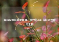 奥莉安娜与英雄联盟，奇妙的 LOL 皮肤游戏联动之旅