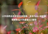 CF手游跨品类武器选择指南，手斧与AK47适配场景解析及平民最强AK47推荐